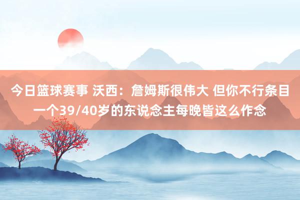 今日篮球赛事 沃西：詹姆斯很伟大 但你不行条目一个39/40岁的东说念主每晚皆这么作念