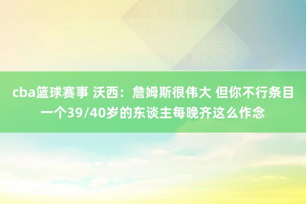 cba篮球赛事 沃西：詹姆斯很伟大 但你不行条目一个39/40岁的东谈主每晚齐这么作念