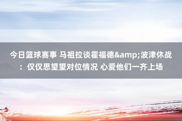 今日篮球赛事 马祖拉谈霍福德&波津休战：仅仅思望望对位情况 心爱他们一齐上场