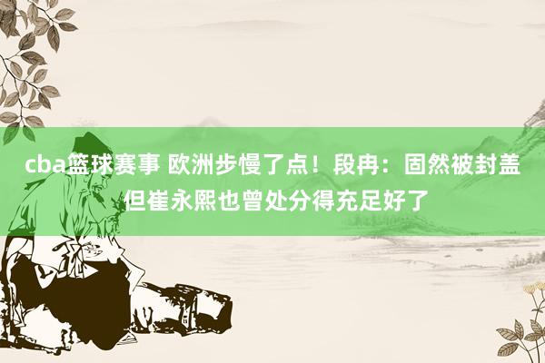 cba篮球赛事 欧洲步慢了点！段冉：固然被封盖 但崔永熙也曾处分得充足好了