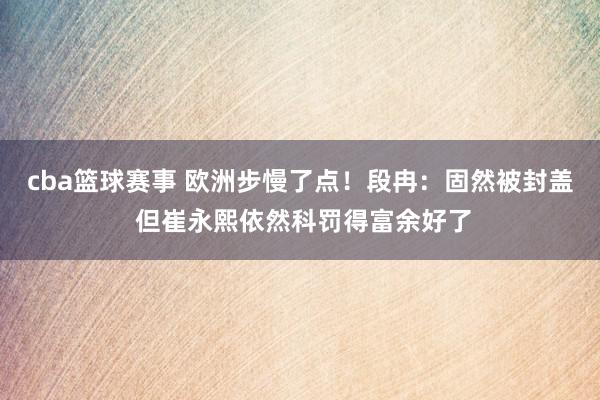 cba篮球赛事 欧洲步慢了点！段冉：固然被封盖 但崔永熙依然科罚得富余好了