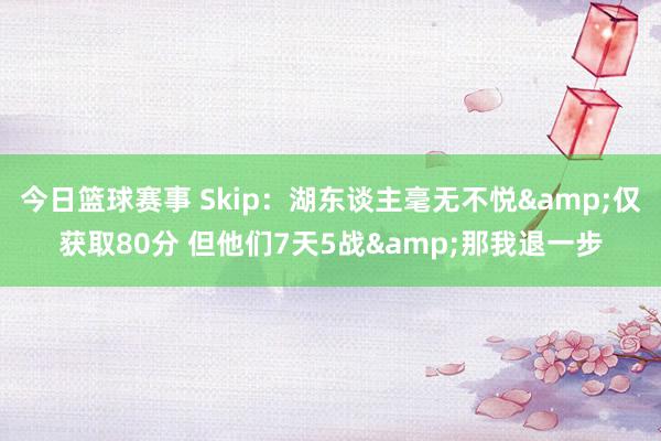 今日篮球赛事 Skip：湖东谈主毫无不悦&仅获取80分 但他们7天5战&那我退一步