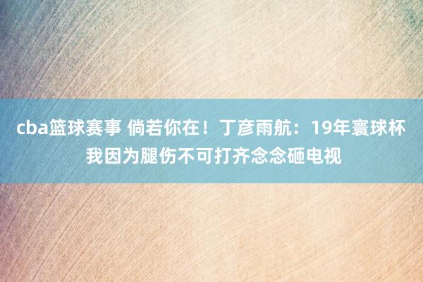 cba篮球赛事 倘若你在！丁彦雨航：19年寰球杯 我因为腿伤不可打齐念念砸电视