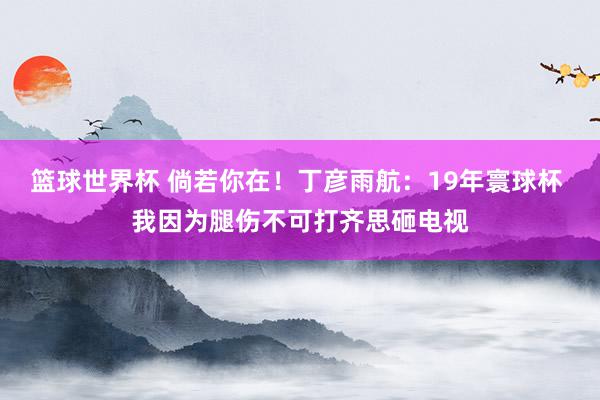 篮球世界杯 倘若你在！丁彦雨航：19年寰球杯 我因为腿伤不可打齐思砸电视