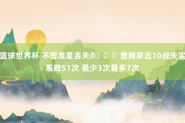 篮球世界杯 不啻准星丢失🙄詹姆斯近10战失实系数51次 最少3次最多7次