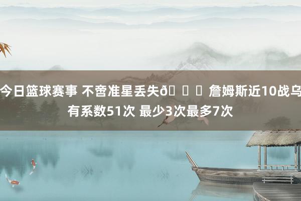 今日篮球赛事 不啻准星丢失🙄詹姆斯近10战乌有系数51次 最少3次最多7次