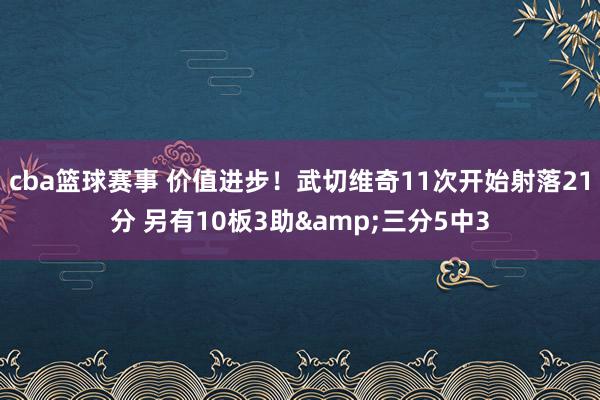 cba篮球赛事 价值进步！武切维奇11次开始射落21分 另有10板3助&三分5中3