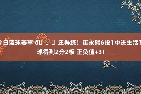 今日篮球赛事 👏还得练！崔永熙6投1中进生活首球得到2分2板 正负值+3！