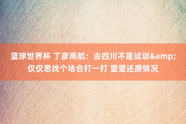 篮球世界杯 丁彦雨航：去四川不是试训&仅仅思找个场合打一打 望望还原情况