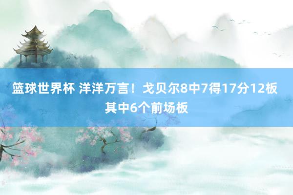 篮球世界杯 洋洋万言！戈贝尔8中7得17分12板 其中6个前场板