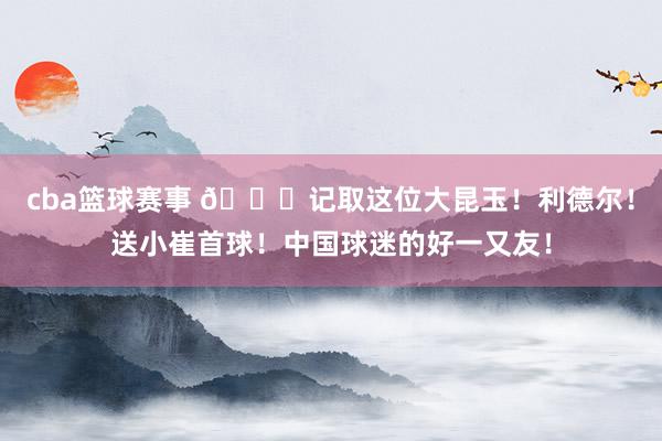 cba篮球赛事 😁记取这位大昆玉！利德尔！送小崔首球！中国球迷的好一又友！