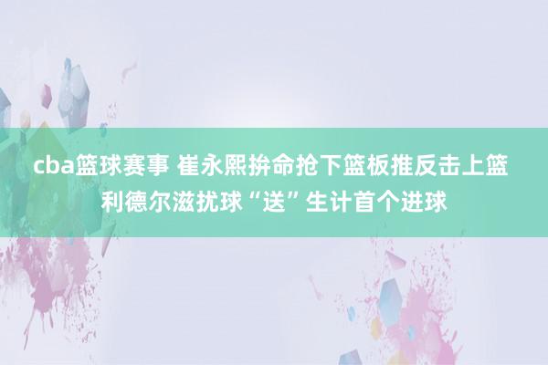 cba篮球赛事 崔永熙拚命抢下篮板推反击上篮 利德尔滋扰球“送”生计首个进球