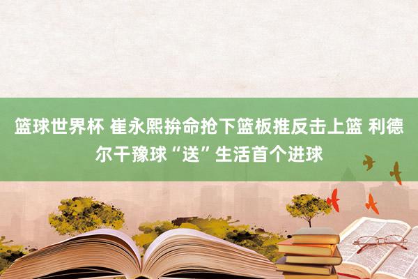 篮球世界杯 崔永熙拚命抢下篮板推反击上篮 利德尔干豫球“送”生活首个进球