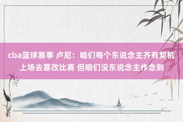 cba篮球赛事 卢尼：咱们每个东说念主齐有契机上场去篡改比赛 但咱们没东说念主作念到