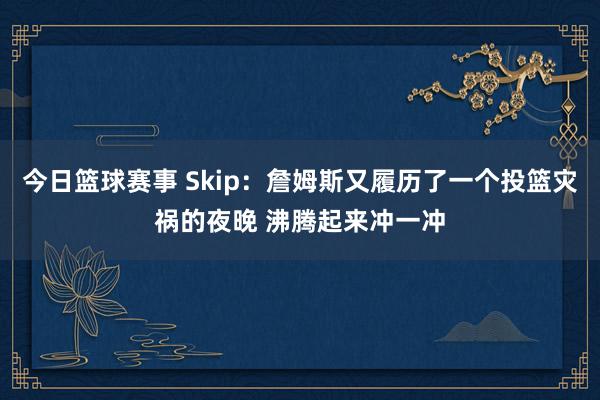 今日篮球赛事 Skip：詹姆斯又履历了一个投篮灾祸的夜晚 沸腾起来冲一冲