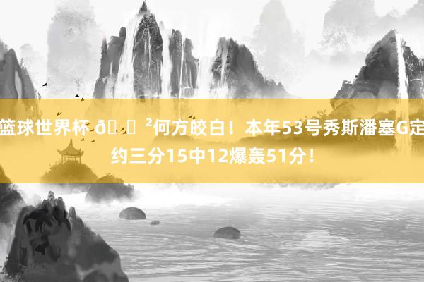 篮球世界杯 😲何方皎白！本年53号秀斯潘塞G定约三分15中12爆轰51分！