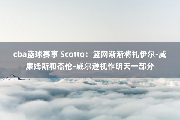 cba篮球赛事 Scotto：篮网渐渐将扎伊尔-威廉姆斯和杰伦-威尔逊视作明天一部分