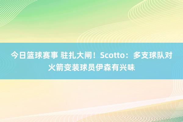 今日篮球赛事 驻扎大闸！Scotto：多支球队对火箭变装球员伊森有兴味