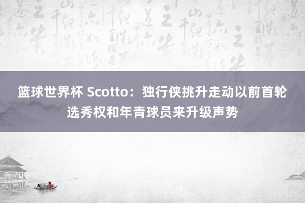 篮球世界杯 Scotto：独行侠挑升走动以前首轮选秀权和年青球员来升级声势