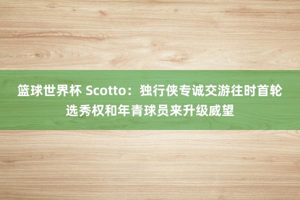 篮球世界杯 Scotto：独行侠专诚交游往时首轮选秀权和年青球员来升级威望