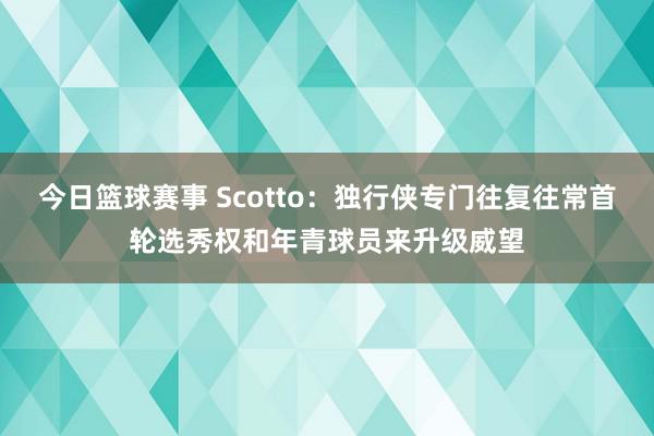 今日篮球赛事 Scotto：独行侠专门往复往常首轮选秀权和年青球员来升级威望