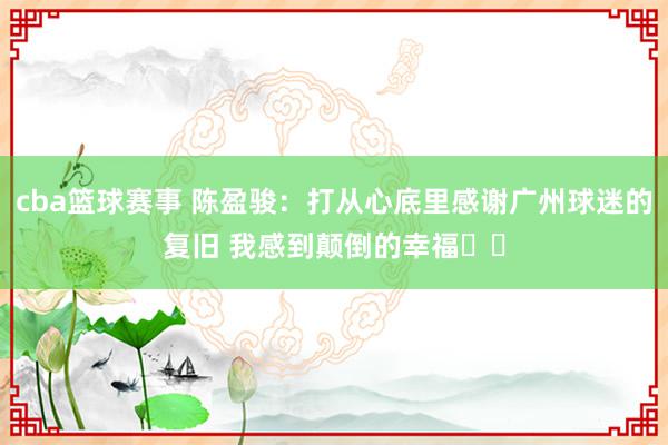 cba篮球赛事 陈盈骏：打从心底里感谢广州球迷的复旧 我感到颠倒的幸福❤️