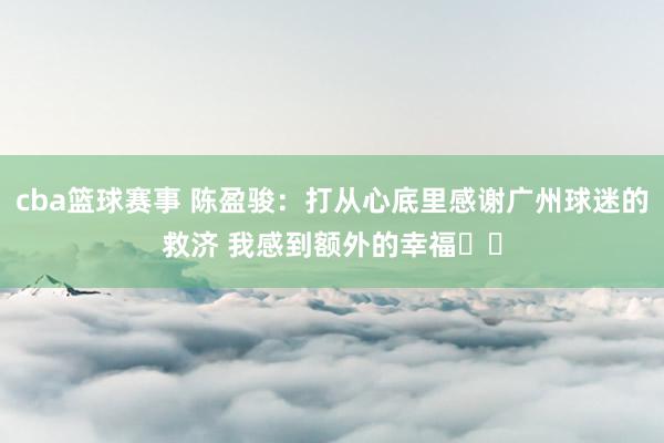 cba篮球赛事 陈盈骏：打从心底里感谢广州球迷的救济 我感到额外的幸福❤️