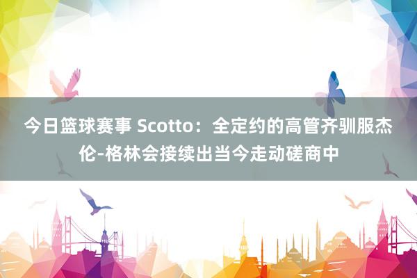 今日篮球赛事 Scotto：全定约的高管齐驯服杰伦-格林会接续出当今走动磋商中