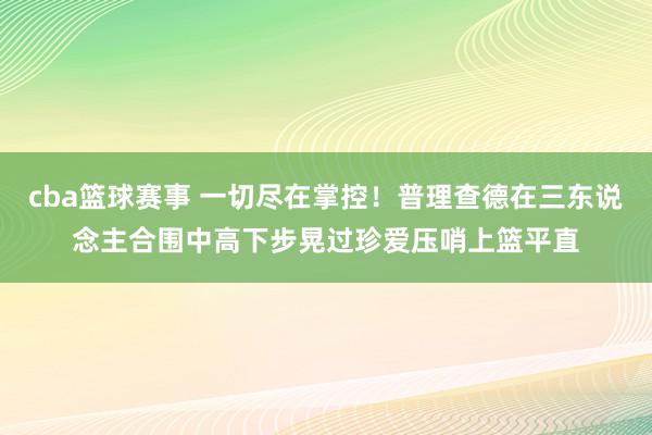 cba篮球赛事 一切尽在掌控！普理查德在三东说念主合围中高下步晃过珍爱压哨上篮平直