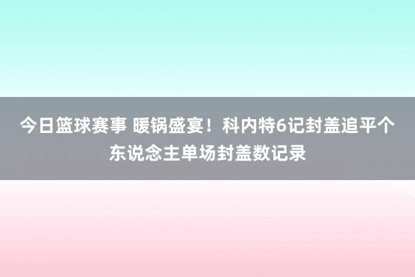 今日篮球赛事 暖锅盛宴！科内特6记封盖追平个东说念主单场封盖数记录