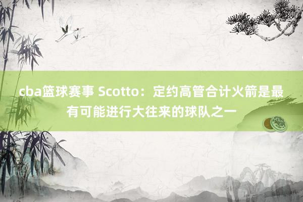 cba篮球赛事 Scotto：定约高管合计火箭是最有可能进行大往来的球队之一