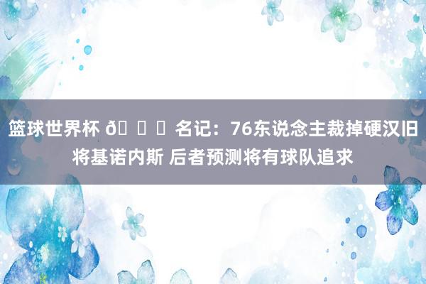 篮球世界杯 👀名记：76东说念主裁掉硬汉旧将基诺内斯 后者预测将有球队追求