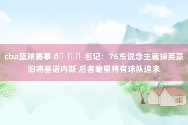 cba篮球赛事 👀名记：76东说念主裁掉英豪旧将基诺内斯 后者瞻望将有球队追求