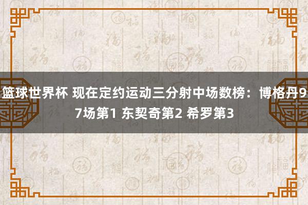 篮球世界杯 现在定约运动三分射中场数榜：博格丹97场第1 东契奇第2 希罗第3