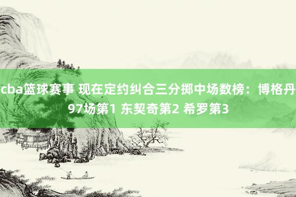 cba篮球赛事 现在定约纠合三分掷中场数榜：博格丹97场第1 东契奇第2 希罗第3