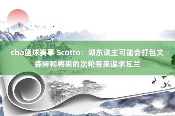 cba篮球赛事 Scotto：湖东谈主可能会打包文森特和将来的次轮签来追求瓦兰