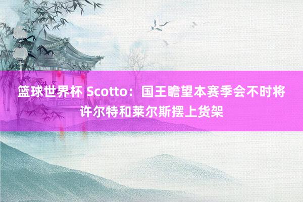 篮球世界杯 Scotto：国王瞻望本赛季会不时将许尔特和莱尔斯摆上货架