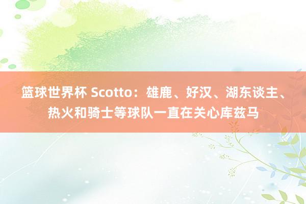 篮球世界杯 Scotto：雄鹿、好汉、湖东谈主、热火和骑士等球队一直在关心库兹马