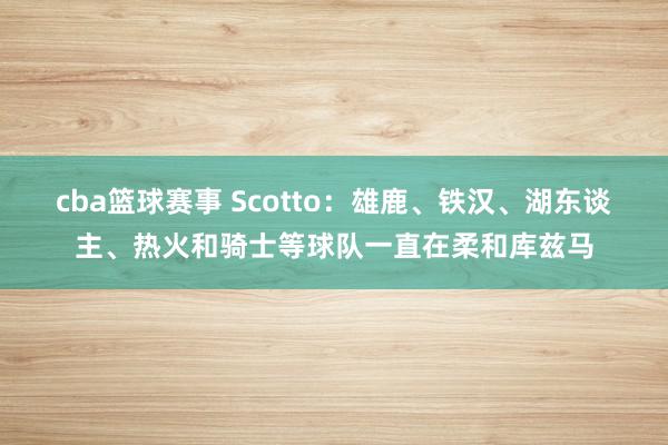 cba篮球赛事 Scotto：雄鹿、铁汉、湖东谈主、热火和骑士等球队一直在柔和库兹马