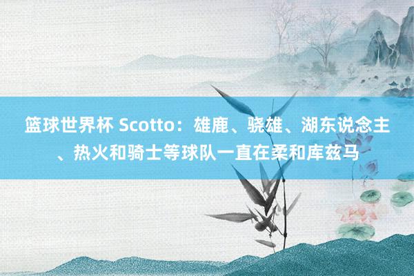 篮球世界杯 Scotto：雄鹿、骁雄、湖东说念主、热火和骑士等球队一直在柔和库兹马